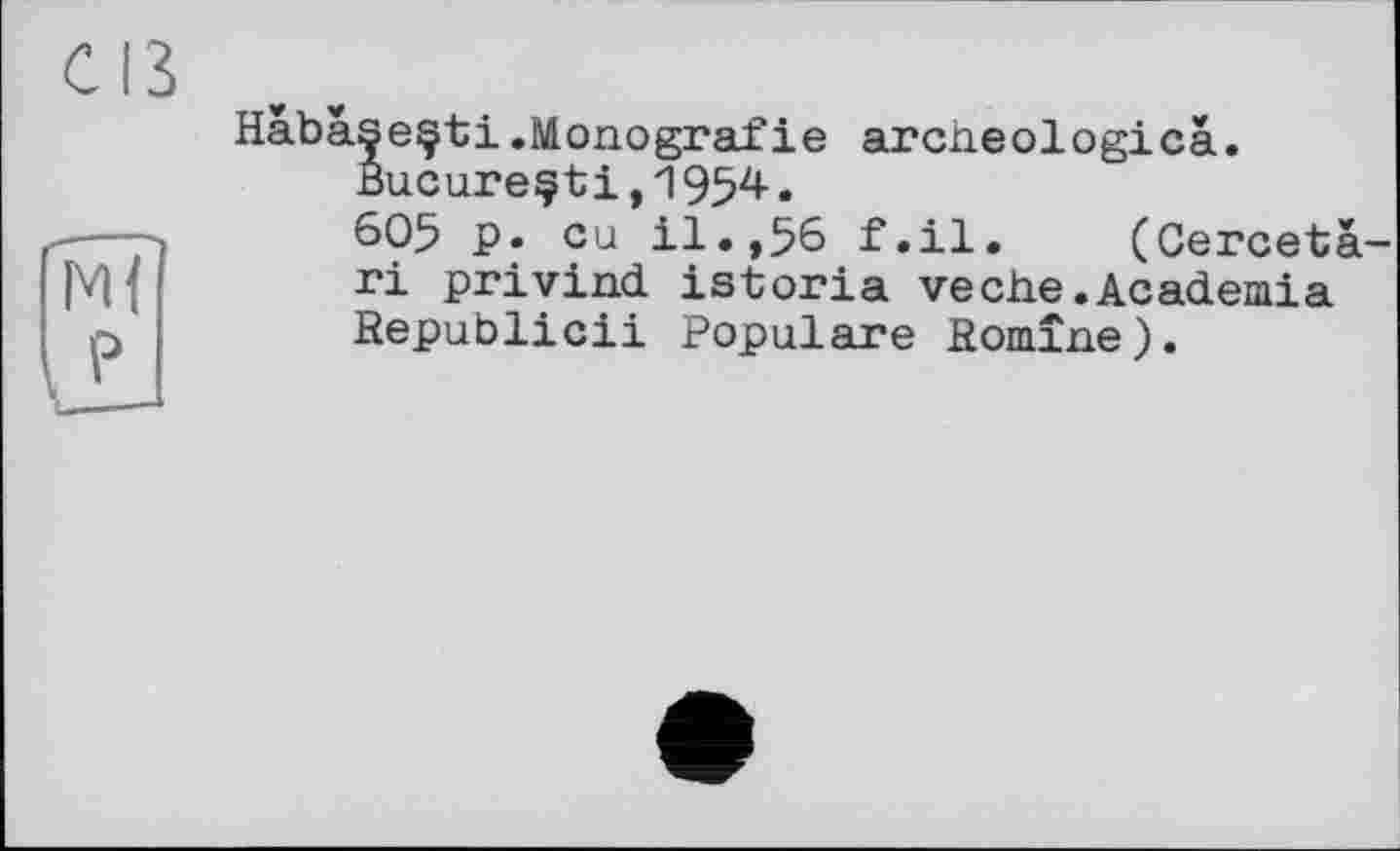 ﻿С ІЗ
MI
PJ
Habàseçti.Monografie archeologica.
Bucarestі,1954.
605 P» eu il.,56 f.il. (Cercetà-ri privind istoria veche.Academia Republic!! Populäre Romine).